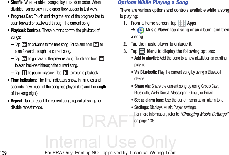 DRAFT Internal Use Only139• Shuffle: When enabled, songs play in random order. When disabled, songs play in the order they appear in List view.•Progress Bar: Touch and drag the end of the progress bar to scan forward or backward through the current song.• Playback Controls: These buttons control the playback of songs:–Tap   to advance to the next song. Touch and hold   to scan forward through the current song.–Tap   to go back to the previous song. Touch and hold   to scan backward through the current song.–Tap   to pause playback. Tap   to resume playback.• Time Indicators: The time indicators show, in minutes and seconds, how much of the song has played (left) and the length of the song (right).• Repeat: Tap to repeat the current song, repeat all songs, or disable repeat mode.Options While Playing a SongThere are various options and controls available while a song is playing:1. From a Home screen, tap   Apps ➔Music Player, tap a song or an album, and then a song.2. Tap the music player to enlarge it.3. Tap  Menu to display the following options:• Add to playlist: Add the song to a new playlist or an existing playlist.• Via Bluetooth: Play the current song by using a Bluetooth device.•Share via: Share the current song by using Group Cast, Bluetooth, Wi-Fi Direct, Messaging, Gmail, or Email.• Set as alarm tone: Use the current song as an alarm tone.• Settings: Displays Music Player settings. For more information, refer to “Changing Music Settings”  on page 136.For PRA Only, Printing NOT approved by Technical Writing Team