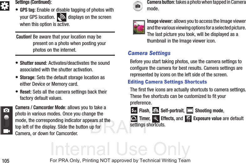 DRAFT Internal Use Only105Camera SettingsBefore you start taking photos, use the camera settings to configure the camera for best results. Camera settings are represented by icons on the left side of the screen.Editing Camera Settings ShortcutsThe first five icons are actually shortcuts to camera settings. These five shortcuts can be customized to fit your preference. Flash,  Self-portrait,  Shooting mode,Timer,  Effects, and  Exposure value are default settings shortcuts.Settings (Continued):• GPS tag: Enable or disable tagging of photos with your GPS location.   displays on the screen when this option is active.Caution! Be aware that your location may be present on a photo when posting your photos on the internet. • Shutter sound: Activates/deactivates the sound associated with the shutter activation.• Storage: Sets the default storage location as either Device or Memory card.• Reset: Sets all the camera settings back their factory default values.Camera / Camcorder Mode: allows you to take a photo in various modes. Once you change the mode, the corresponding indicator appears at the top left of the display. Slide the button up for Camera, or down for Camcorder.Camera button: takes a photo when tapped in Camera mode.Image viewer: allows you to access the Image viewer and the various viewing options for a selected picture. The last picture you took, will be displayed as a thumbnail in the Image viewer icon.For PRA Only, Printing NOT approved by Technical Writing Team