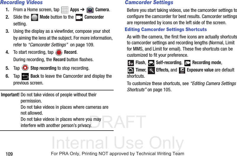 DRAFT Internal Use Only109Recording Videos1. From a Home screen, tap   Apps ➔   Camera.2. Slide the  Mode button to the   Camcorder setting.3. Using the display as a viewfinder, compose your shot by aiming the lens at the subject. For more information, refer to “Camcorder Settings”  on page 109.4. To start recording, tap  Record.During recording, the Record button flashes.5. Tap  Stop recording to stop recording.6. Tap  Back to leave the Camcorder and display the previous screen.Important! Do not take videos of people without their permission.Do not take videos in places where cameras are not allowed.Do not take videos in places where you may interfere with another person’s privacy.Camcorder SettingsBefore you start taking videos, use the camcorder settings to configure the camcorder for best results. Camcorder settings are represented by icons on the left side of the screen.Editing Camcorder Settings ShortcutsAs with the camera, the first five icons are actually shortcuts to camcorder settings and recording lengths (Normal, Limit for MMS, and Limit for email). These five shortcuts can be customized to fit your preference. Flash,  Self-recording,  Recording mode,Timer,  Effects, and  Exposure value are default shortcuts.To customize these shortcuts, see “Editing Camera Settings Shortcuts” on page 105.For PRA Only, Printing NOT approved by Technical Writing Team