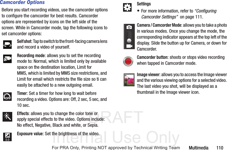 DRAFT Internal Use OnlyMultimedia       110Camcorder OptionsBefore you start recording videos, use the camcorder options to configure the camcorder for best results. Camcorder options are represented by icons on the left side of the screen. While in Camcorder mode, tap the following icons to set camcorder options:Self shot: Tap to switch to the front-facing camera lens and record a video of yourself.Recording mode: allows you to set the recording mode to: Normal, which is limited only by available space on the destination location, Limit for MMS, which is limited by MMS size restrictions, and Limit for email which restricts the file size so ti can easily be attached to a new outgoing email.Timer: Set a timer for how long to wait before recording a video. Options are: Off, 2 sec, 5 sec, and 10 sec.Effects: allows you to change the color tone or apply special effects to the video. Options include: No effect, Negative, Black and white, or Sepia.Exposure value: Set the brightness of the video.Settings• For more information, refer to “Configuring Camcorder Settings”  on page 111.Camera / Camcorder Mode: allows you to take a photo in various modes. Once you change the mode, the corresponding indicator appears at the top left of the display. Slide the button up for Camera, or down for Camcorder.Camcorder button: shoots or stops video recording when tapped in Camcorder mode.Image viewer: allows you to access the Image viewer and the various viewing options for a selected video. The last video you shot, will be displayed as a thumbnail in the Image viewer icon.For PRA Only, Printing NOT approved by Technical Writing Team