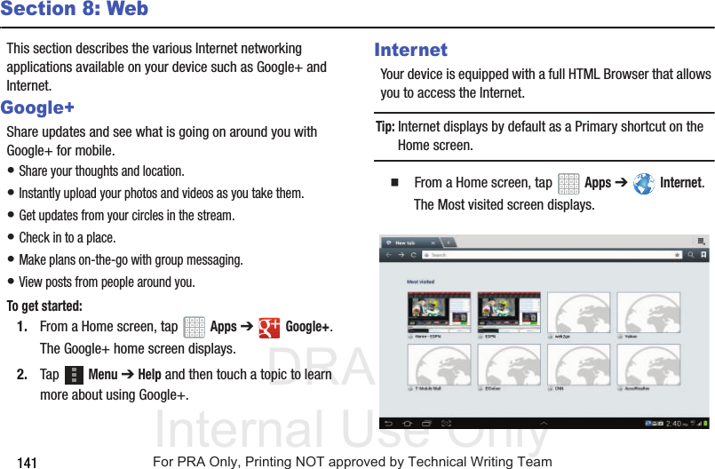 DRAFT Internal Use Only141Section 8: WebThis section describes the various Internet networking applications available on your device such as Google+ and Internet.Google+Share updates and see what is going on around you with Google+ for mobile.• Share your thoughts and location.• Instantly upload your photos and videos as you take them.• Get updates from your circles in the stream.• Check in to a place.• Make plans on-the-go with group messaging.• View posts from people around you.To get started:1. From a Home screen, tap Apps ➔Google+.The Google+ home screen displays.2. Tap Menu ➔ Help and then touch a topic to learn more about using Google+.InternetYour device is equipped with a full HTML Browser that allows you to access the Internet.Tip: Internet displays by default as a Primary shortcut on the Home screen. From a Home screen, tap Apps ➔ Internet.The Most visited screen displays.For PRA Only, Printing NOT approved by Technical Writing Team