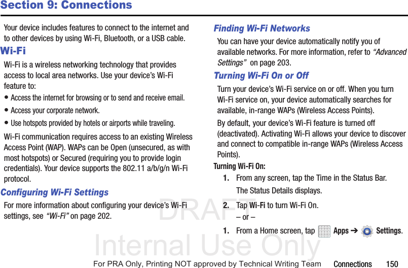 DRAFT Internal Use OnlyConnections 150Section 9: ConnectionsYour device includes features to connect to the internet and to other devices by using Wi-Fi, Bluetooth, or a USB cable.Wi-FiWi-Fi is a wireless networking technology that provides access to local area networks. Use your device’s Wi-Fi feature to:• Access the internet for browsing or to send and receive email.• Access your corporate network.• Use hotspots provided by hotels or airports while traveling.Wi-Fi communication requires access to an existing Wireless Access Point (WAP). WAPs can be Open (unsecured, as with most hotspots) or Secured (requiring you to provide login credentials). Your device supports the 802.11 a/b/g/n Wi-Fi protocol.Configuring Wi-Fi SettingsFor more information about configuring your device’s Wi-Fi settings, see “Wi-Fi” on page 202.Finding Wi-Fi NetworksYou can have your device automatically notify you of available networks. For more information, refer to “Advanced Settings” on page 203.Turning Wi-Fi On or OffTurn your device’s Wi-Fi service on or off. When you turn Wi-Fi service on, your device automatically searches for available, in-range WAPs (Wireless Access Points).By default, your device’s Wi-Fi feature is turned off (deactivated). Activating Wi-Fi allows your device to discover and connect to compatible in-range WAPs (Wireless Access Points).Turning Wi-Fi On:1. From any screen, tap the Time in the Status Bar.The Status Details displays.2. Tap Wi-Fi to turn Wi-Fi On.– or –1. From a Home screen, tap Apps ➔Settings.For PRA Only, Printing NOT approved by Technical Writing Team