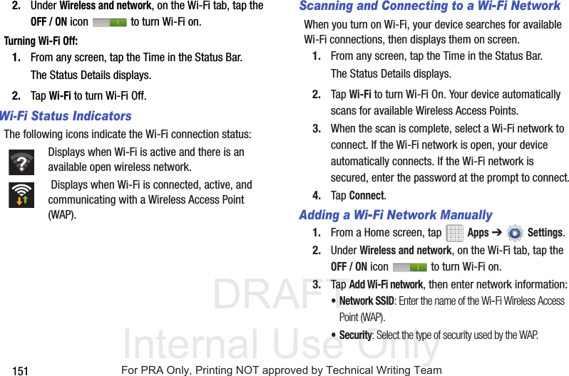 DRAFT Internal Use Only1512. Under Wireless and network, on the Wi-Fi tab, tap the OFF / ON icon to turn Wi-Fi on.Turning Wi-Fi Off:1. From any screen, tap the Time in the Status Bar.The Status Details displays.2. Tap Wi-Fi to turn Wi-Fi Off.Wi-Fi Status IndicatorsThe following icons indicate the Wi-Fi connection status:Displays when Wi-Fi is active and there is an available open wireless network. Displays when Wi-Fi is connected, active, and communicating with a Wireless Access Point (WAP).Scanning and Connecting to a Wi-Fi NetworkWhen you turn on Wi-Fi, your device searches for available Wi-Fi connections, then displays them on screen.1. From any screen, tap the Time in the Status Bar.The Status Details displays.2. Tap Wi-Fi to turn Wi-Fi On. Your device automatically scans for available Wireless Access Points.3. When the scan is complete, select a Wi-Fi network to connect. If the Wi-Fi network is open, your device automatically connects. If the Wi-Fi network is secured, enter the password at the prompt to connect.4. Tap Connect.Adding a Wi-Fi Network Manually1. From a Home screen, tap Apps ➔Settings.2. Under Wireless and network, on the Wi-Fi tab, tap the OFF / ON icon to turn Wi-Fi on.3. Tap Add Wi-Fi network, then enter network information:• Network SSID: Enter the name of the Wi-Fi Wireless Access Point (WAP).• Security: Select the type of security used by the WAP.For PRA Only, Printing NOT approved by Technical Writing Team