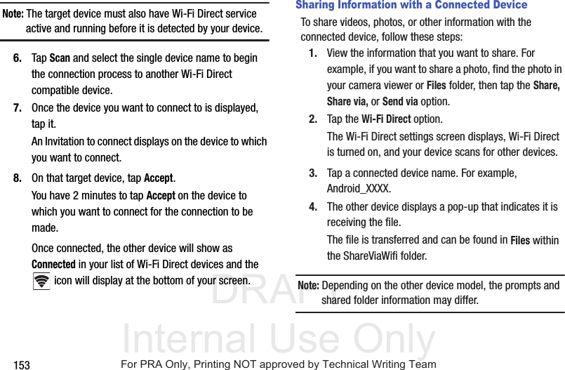 DRAFT Internal Use Only153Note: The target device must also have Wi-Fi Direct service active and running before it is detected by your device.6. Tap Scan and select the single device name to begin the connection process to another Wi-Fi Direct compatible device.7. Once the device you want to connect to is displayed, tap it.An Invitation to connect displays on the device to which you want to connect.8. On that target device, tap Accept.You have 2 minutes to tap Accept on the device to which you want to connect for the connection to be made.Once connected, the other device will show as Connected in your list of Wi-Fi Direct devices and the icon will display at the bottom of your screen.Sharing Information with a Connected DeviceTo share videos, photos, or other information with the connected device, follow these steps:1. View the information that you want to share. For example, if you want to share a photo, find the photo in your camera viewer or Files folder, then tap the Share, Share via, or Send via option.2. Tap the Wi-Fi Direct option.The Wi-Fi Direct settings screen displays, Wi-Fi Direct is turned on, and your device scans for other devices.3. Tap a connected device name. For example, Android_XXXX.4. The other device displays a pop-up that indicates it is receiving the file.The file is transferred and can be found in Files within the ShareViaWifi folder.Note: Depending on the other device model, the prompts and shared folder information may differ.For PRA Only, Printing NOT approved by Technical Writing Team