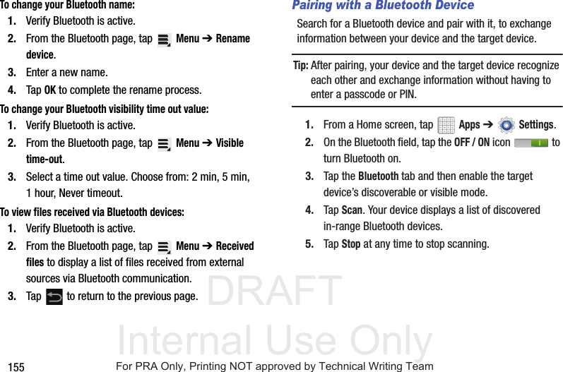 DRAFT Internal Use Only155To change your Bluetooth name:1. Verify Bluetooth is active.2. From the Bluetooth page, tap Menu ➔Rename device.3. Enter a new name.4. Tap OK to complete the rename process.To change your Bluetooth visibility time out value:1. Verify Bluetooth is active.2. From the Bluetooth page, tap Menu ➔Visible time-out.3. Select a time out value. Choose from: 2 min, 5 min, 1 hour, Never timeout.To view files received via Bluetooth devices:1. Verify Bluetooth is active.2. From the Bluetooth page, tap Menu ➔Received files to display a list of files received from external sources via Bluetooth communication.3. Tap to return to the previous page.Pairing with a Bluetooth DeviceSearch for a Bluetooth device and pair with it, to exchange information between your device and the target device.Tip: After pairing, your device and the target device recognize each other and exchange information without having to enter a passcode or PIN.1. From a Home screen, tap Apps ➔Settings.2. On the Bluetooth field, tap the OFF / ON icon to turn Bluetooth on.3. Tap the Bluetooth tab and then enable the target device’s discoverable or visible mode.4. Tap Scan. Your device displays a list of discovered in-range Bluetooth devices.5. Tap Stop at any time to stop scanning.For PRA Only, Printing NOT approved by Technical Writing Team