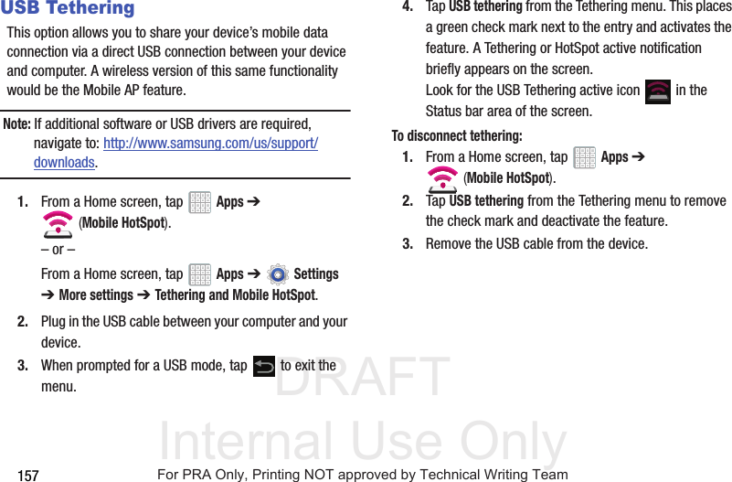 DRAFT Internal Use Only157USB TetheringThis option allows you to share your device’s mobile data connection via a direct USB connection between your device and computer. A wireless version of this same functionality would be the Mobile AP feature.Note: If additional software or USB drivers are required, navigate to: http://www.samsung.com/us/support/downloads.1. From a Home screen, tap Apps ➔ (Mobile HotSpot). – or –From a Home screen, tap Apps ➔ Settings ➔ More settings ➔ Tethering and Mobile HotSpot. 2. Plug in the USB cable between your computer and your device.3. When prompted for a USB mode, tap to exit the menu.4. Tap USB tethering from the Tethering menu. This places a green check mark next to the entry and activates the feature. A Tethering or HotSpot active notification briefly appears on the screen.Look for the USB Tethering active icon in the Status bar area of the screen.To disconnect tethering:1. From a Home screen, tap Apps ➔ (Mobile HotSpot). 2. Tap USB tethering from the Tethering menu to remove the check mark and deactivate the feature.3. Remove the USB cable from the device.For PRA Only, Printing NOT approved by Technical Writing Team