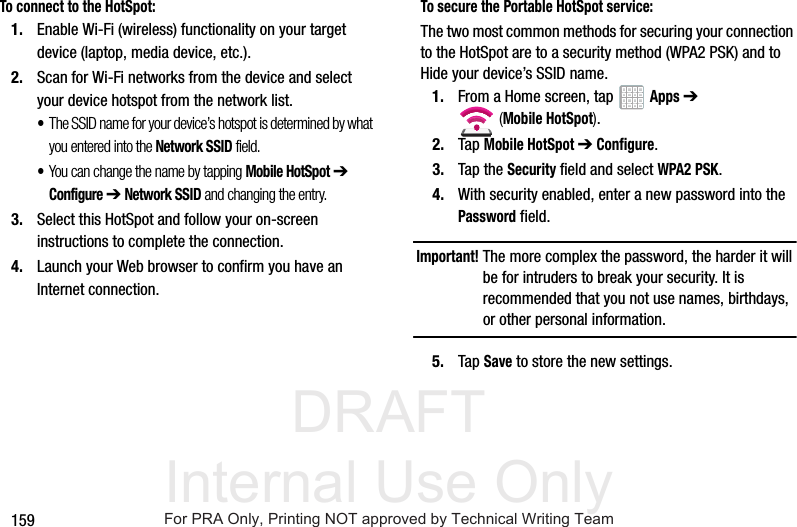 DRAFT Internal Use Only159To connect to the HotSpot:1. Enable Wi-Fi (wireless) functionality on your target device (laptop, media device, etc.).2. Scan for Wi-Fi networks from the device and select your device hotspot from the network list.•The SSID name for your device’s hotspot is determined by what you entered into the Network SSID field. •You can change the name by tapping Mobile HotSpot ➔ Configure ➔ Network SSID and changing the entry.3. Select this HotSpot and follow your on-screen instructions to complete the connection.4. Launch your Web browser to confirm you have an Internet connection.To secure the Portable HotSpot service:The two most common methods for securing your connection to the HotSpot are to a security method (WPA2 PSK) and to Hide your device’s SSID name.1. From a Home screen, tap Apps ➔ (Mobile HotSpot). 2. Tap Mobile HotSpot ➔ Configure.3. Tap the Security field and select WPA2 PSK.4. With security enabled, enter a new password into the Password field. Important! The more complex the password, the harder it will be for intruders to break your security. It is recommended that you not use names, birthdays, or other personal information.5. Tap Save to store the new settings.For PRA Only, Printing NOT approved by Technical Writing Team