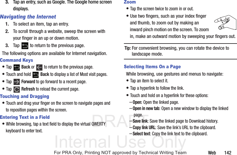DRAFT Internal Use OnlyWeb 1423. Tap an entry, such as Google. The Google home screen displays.Navigating the Internet1. To select an item, tap an entry.2. To scroll through a website, sweep the screen with your finger in an up or down motion.3. Tap to return to the previous page.The following options are available for Internet navigation.Command Keys• Tap Back or to return to the previous page.• Touch and hold Back to display a list of Most visit pages.• Tap Forward to go forward to a recent page.• Tap Refresh to reload the current page.Touching and Dragging• Touch and drag your finger on the screen to navigate pages and to reposition pages within the screen.Entering Text in a Field• While browsing, tap a text field to display the virtual QWERTY keyboard to enter text.Zoom• Tap the screen twice to zoom in or out.• Use two fingers, such as your index finger and thumb, to zoom out by making an inward pinch motion on the screen. To zoom in, make an outward motion by sweeping your fingers out.Tip: For convenient browsing, you can rotate the device to landscape mode.Selecting Items On a PageWhile browsing, use gestures and menus to navigate:• Tap an item to select it.• Tap a hyperlink to follow the link.• Touch and hold on a hyperlink for these options:–Open: Open the linked page.–Open in new tab: Open a new window to display the linked page.–Save link: Save the linked page to Download history.–Copy link URL: Save the link’s URL to the clipboard.–Select text: Copy the link text to the clipboard.For PRA Only, Printing NOT approved by Technical Writing Team