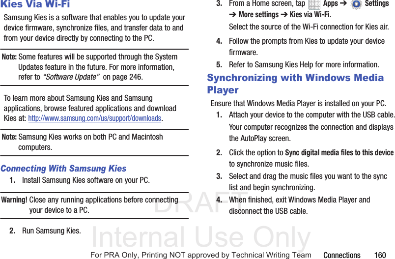 DRAFT Internal Use OnlyConnections 160Kies Via Wi-FiSamsung Kies is a software that enables you to update your device firmware, synchronize files, and transfer data to and from your device directly by connecting to the PC.Note: Some features will be supported through the System Updates feature in the future. For more information, refer to “Software Update” on page 246.To learn more about Samsung Kies and Samsung applications, browse featured applications and download Kies at: http://www.samsung.com/us/support/downloads.Note: Samsung Kies works on both PC and Macintosh computers.Connecting With Samsung Kies1. Install Samsung Kies software on your PC.Warning! Close any running applications before connecting your device to a PC.2. Run Samsung Kies.3. From a Home screen, tap Apps ➔Settings ➔More settings ➔ Kies via Wi-Fi.Select the source of the Wi-Fi connection for Kies air.4. Follow the prompts from Kies to update your device firmware.5. Refer to Samsung Kies Help for more information.Synchronizing with Windows Media PlayerEnsure that Windows Media Player is installed on your PC.1. Attach your device to the computer with the USB cable.Your computer recognizes the connection and displays the AutoPlay screen.2. Click the option to Sync digital media files to this device to synchronize music files.3. Select and drag the music files you want to the sync list and begin synchronizing.4. When finished, exit Windows Media Player and disconnect the USB cable.For PRA Only, Printing NOT approved by Technical Writing Team