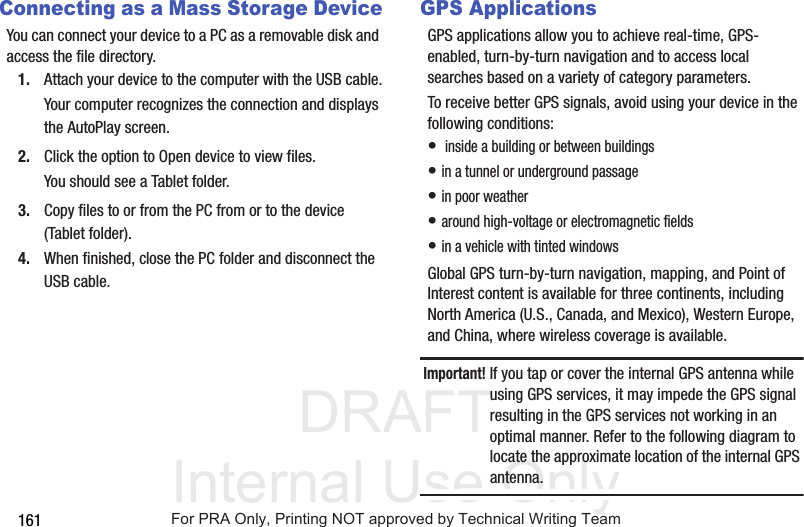 DRAFT Internal Use Only161Connecting as a Mass Storage DeviceYou can connect your device to a PC as a removable disk and access the file directory. 1. Attach your device to the computer with the USB cable.Your computer recognizes the connection and displays the AutoPlay screen.2. Click the option to Open device to view files.You should see a Tablet folder.3. Copy files to or from the PC from or to the device (Tablet folder).4. When finished, close the PC folder and disconnect the USB cable.GPS ApplicationsGPS applications allow you to achieve real-time, GPS-enabled, turn-by-turn navigation and to access local searches based on a variety of category parameters.To receive better GPS signals, avoid using your device in the following conditions:• inside a building or between buildings• in a tunnel or underground passage• in poor weather• around high-voltage or electromagnetic fields• in a vehicle with tinted windowsGlobal GPS turn-by-turn navigation, mapping, and Point of Interest content is available for three continents, including North America (U.S., Canada, and Mexico), Western Europe, and China, where wireless coverage is available.Important! If you tap or cover the internal GPS antenna while using GPS services, it may impede the GPS signal resulting in the GPS services not working in an optimal manner. Refer to the following diagram to locate the approximate location of the internal GPS antenna.For PRA Only, Printing NOT approved by Technical Writing Team