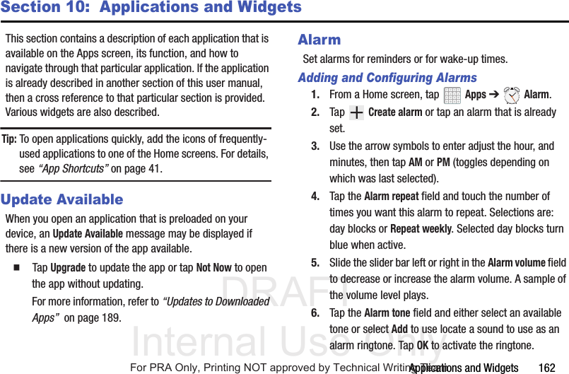 DRAFT Internal Use OnlyApplications and Widgets 162Section 10: Applications and WidgetsThis section contains a description of each application that is available on the Apps screen, its function, and how to navigate through that particular application. If the application is already described in another section of this user manual, then a cross reference to that particular section is provided. Various widgets are also described.Tip: To open applications quickly, add the icons of frequently-used applications to one of the Home screens. For details, see “App Shortcuts” on page 41.Update AvailableWhen you open an application that is preloaded on your device, an Update Available message may be displayed if there is a new version of the app available. Tap Upgrade to update the app or tap Not Now to open the app without updating.For more information, refer to “Updates to Downloaded Apps” on page 189.AlarmSet alarms for reminders or for wake-up times.Adding and Configuring Alarms1. From a Home screen, tap Apps ➔ Alarm.2. Tap Create alarm or tap an alarm that is already set.3. Use the arrow symbols to enter adjust the hour, and minutes, then tap AM or PM (toggles depending on which was last selected).4. Tap the Alarm repeat field and touch the number of times you want this alarm to repeat. Selections are: day blocks or Repeat weekly. Selected day blocks turn blue when active.5. Slide the slider bar left or right in the Alarm volume field to decrease or increase the alarm volume. A sample of the volume level plays.6. Tap the Alarm tone field and either select an available tone or select Add to use locate a sound to use as an alarm ringtone. Tap OK to activate the ringtone.For PRA Only, Printing NOT approved by Technical Writing Team