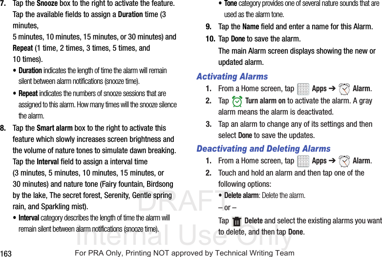 DRAFT Internal Use Only1637. Tap the Snooze box to the right to activate the feature. Tap the available fields to assign a Duration time (3 minutes, 5 minutes, 10 minutes, 15 minutes, or 30 minutes) and Repeat (1 time, 2 times, 3 times, 5 times, and 10 times).•Duration indicates the length of time the alarm will remain silent between alarm notifications (snooze time).• Repeat indicates the numbers of snooze sessions that are assigned to this alarm. How many times will the snooze silence the alarm.8. Tap the Smart alarm box to the right to activate this feature which slowly increases screen brightness and the volume of nature tones to simulate dawn breaking. Tap the Interval field to assign a interval time (3 minutes, 5 minutes, 10 minutes, 15 minutes, or 30 minutes) and nature tone (Fairy fountain, Birdsong by the lake, The secret forest, Serenity, Gentle spring rain, and Sparkling mist).•Interval category describes the length of time the alarm will remain silent between alarm notifications (snooze time).•Tone category provides one of several nature sounds that are used as the alarm tone.9. Tap the Name field and enter a name for this Alarm.10. Tap Done to save the alarm.The main Alarm screen displays showing the new or updated alarm.Activating Alarms1. From a Home screen, tap Apps ➔ Alarm.2. Tap Turn alarm on to activate the alarm. A gray alarm means the alarm is deactivated.3. Tap an alarm to change any of its settings and then select Done to save the updates.Deactivating and Deleting Alarms1. From a Home screen, tap Apps ➔ Alarm.2. Touch and hold an alarm and then tap one of the following options:• Delete alarm: Delete the alarm.– or –Tap Delete and select the existing alarms you want to delete, and then tap Done.For PRA Only, Printing NOT approved by Technical Writing Team
