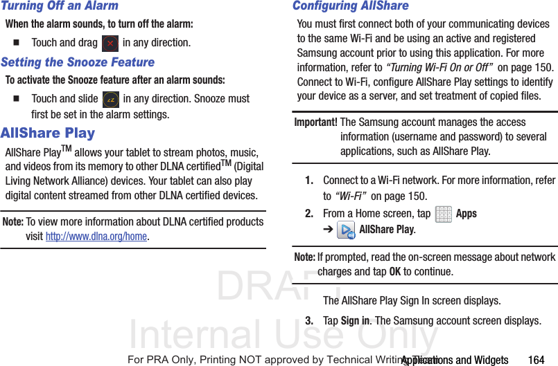 DRAFT Internal Use OnlyApplications and Widgets 164Turning Off an AlarmWhen the alarm sounds, to turn off the alarm: Touch and drag in any direction.Setting the Snooze FeatureTo activate the Snooze feature after an alarm sounds: Touch and slide in any direction. Snooze must first be set in the alarm settings.AllShare PlayAllShare PlayTM allows your tablet to stream photos, music, and videos from its memory to other DLNA certifiedTM (Digital Living Network Alliance) devices. Your tablet can also play digital content streamed from other DLNA certified devices.Note: To view more information about DLNA certified products visit http://www.dlna.org/home.Configuring AllShareYou must first connect both of your communicating devices to the same Wi-Fi and be using an active and registered Samsung account prior to using this application. For more information, refer to “Turning Wi-Fi On or Off” on page 150. Connect to Wi-Fi, configure AllShare Play settings to identify your device as a server, and set treatment of copied files.Important! The Samsung account manages the access information (username and password) to several applications, such as AllShare Play.1. Connect to a Wi-Fi network. For more information, refer to “Wi-Fi” on page 150.2. From a Home screen, tap Apps ➔AllShare Play.Note: If prompted, read the on-screen message about network charges and tap OK to continue.The AllShare Play Sign In screen displays.3. Tap Sign in. The Samsung account screen displays.For PRA Only, Printing NOT approved by Technical Writing Team