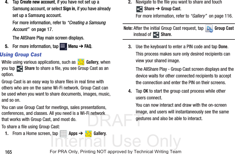 DRAFT Internal Use Only1654. Tap Create new account, if you have not set up a Samsung account, or select Sign in, if you have already set up a Samsung account.For more information, refer to “Creating a Samsung Account” on page 17.The AllShare Play main screen displays.5. For more information, tap Menu ➔ FAQ.Using Group CastWhile using various applications, such as Gallery, when you tap Share to share a file, you see Group Cast as an option.Group Cast is an easy way to share files in real time with others who are on the same Wi-Fi network. Group Cast can be used when you want to share documents, images, music, and so on.You can use Group Cast for meetings, sales presentations, conferences, and classes. All you need is a Wi-Fi network that works with Group Cast, and most do.To share a file using Group Cast:1. From a Home screen, tap Apps ➔ Gallery.2. Navigate to the file you want to share and touch Share ➔ Group Cast.For more information, refer to “Gallery” on page 116.Note: After the initial Group Cast request, tap Group Cast instead of Share.3. Use the keyboard to enter a PIN code and tap Done.This process makes sure only desired recipients can view your shared image.The AllShare Play - Group Cast screen displays and the device waits for other connected recipients to accept the connection and enter the PIN on their screens.4. Tap OK to start the group cast process while other users connect.You can now interact and draw with the on-screen image, and users will instantaneously see the same gestures and also be able to interact.For PRA Only, Printing NOT approved by Technical Writing Team