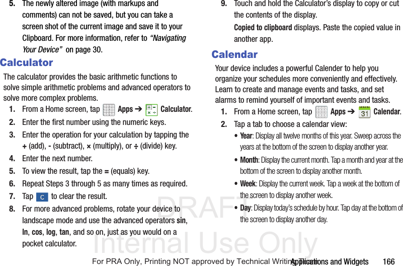 DRAFT Internal Use OnlyApplications and Widgets 1665. The newly altered image (with markups and comments) can not be saved, but you can take a screen shot of the current image and save it to your Clipboard. For more information, refer to “Navigating Your Device” on page 30.CalculatorThe calculator provides the basic arithmetic functions to solve simple arithmetic problems and advanced operators to solve more complex problems.1. From a Home screen, tap Apps ➔Calculator.2. Enter the first number using the numeric keys.3. Enter the operation for your calculation by tapping the +(add), - (subtract), × (multiply), or ÷ (divide) key.4. Enter the next number.5. To view the result, tap the = (equals) key.6. Repeat Steps 3 through 5 as many times as required.7. Tap to clear the result.8. For more advanced problems, rotate your device to landscape mode and use the advanced operators sin, ln, cos, log, tan, and so on, just as you would on a pocket calculator.9. Touch and hold the Calculator’s display to copy or cut the contents of the display.Copied to clipboard displays. Paste the copied value in another app.CalendarYour device includes a powerful Calender to help you organize your schedules more conveniently and effectively. Learn to create and manage events and tasks, and set alarms to remind yourself of important events and tasks.1. From a Home screen, tap Apps ➔Calendar.2. Tap a tab to choose a calendar view:•Year: Display all twelve months of this year. Sweep across the years at the bottom of the screen to display another year.•Month: Display the current month. Tap a month and year at the bottom of the screen to display another month.• Week: Display the current week. Tap a week at the bottom of the screen to display another week.•Day: Display today’s schedule by hour. Tap day at the bottom of the screen to display another day.For PRA Only, Printing NOT approved by Technical Writing Team