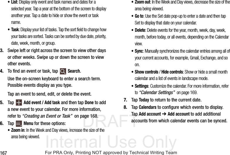 DRAFT Internal Use Only167•List: Display only event and task names and dates for a selected year. Tap a year at the bottom of the screen to display another year. Tap a date to hide or show the event or task name.•Task: Display your list of tasks. Tap the sort field to change how your tasks are sorted. Tasks can be sorted by due date, priority, date, week, month, or group.3. Swipe left or right across the screen to view other days or other weeks. Swipe up or down the screen to view other events.4. To find an event or task, tap Search.Use the on-screen keyboard to enter a search term. Possible events display as you type.Tap an event to send, edit, or delete the event.5. Tap Add event / Add task and then tap Done to add a new event to your calendar. For more information, refer to “Creating an Event or Task” on page 168.6. Tap Menu for these options:•Zoom in: In the Week and Day views, increase the size of the area being viewed.• Zoom out: In the Week and Day views, decrease the size of the area being viewed.•Go to: Use the Set date pop-up to enter a date and then tap Set to display that date on your calendar.•Delete: Delete events for the year, month, week, day, week, month, before today, or all events, depending on the Calendar view.•Sync: Manually synchronizes the calendar entries among all of your current accounts, for example, Gmail, Exchange, and so on.•Show controls / Hide controls: Show or hide a small month calendar and a list of events in landscape mode.• Settings: Customize the calendar. For more information, refer to “Calendar Settings” on page 169.7. Tap Today to return to the current date.8. Tap Calendars to configure which events to display. Tap Add account ➔ Add account to add additional accounts from which calendar events can be synced.For PRA Only, Printing NOT approved by Technical Writing Team