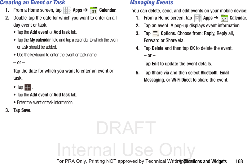DRAFT Internal Use OnlyApplications and Widgets 168Creating an Event or Task1. From a Home screen, tap Apps ➔Calendar.2. Double-tap the date for which you want to enter an all day event or task.•Tap the Add event or Add task tab.•Tap the My calendar field and tap a calendar to which the even or task should be added.•Use the keyboard to enter the event or task name.– or –Tap the date for which you want to enter an event or task.•Tap .•Tap the Add event or Add task tab.•Enter the event or task information.3. Tap Save.Managing EventsYou can delete, send, and edit events on your mobile device:1. From a Home screen, tap Apps ➔Calendar.2. Tap an event. A pop-up displays event information.3. Tap Options. Choose from: Reply, Reply all, Forward or Share via.4. Tap Delete and then tap OK to delete the event.– or –Tap Edit to update the event details.5. Tap Share via and then select Bluetooth, Email, Messaging, or Wi-Fi Direct to share the event.For PRA Only, Printing NOT approved by Technical Writing Team