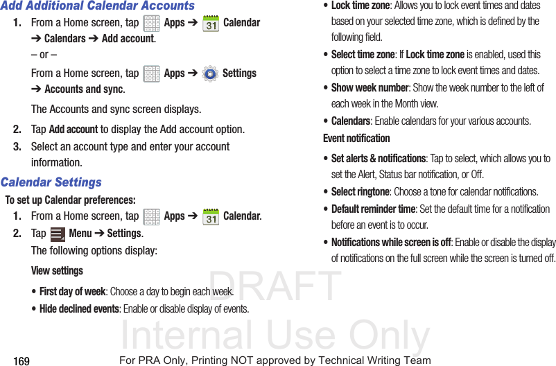 DRAFT Internal Use Only169Add Additional Calendar Accounts1. From a Home screen, tap Apps ➔Calendar ➔Calendars ➔ Add account.– or –From a Home screen, tap Apps ➔ Settings ➔Accounts and sync.The Accounts and sync screen displays.2. Tap Add account to display the Add account option.3. Select an account type and enter your account information.Calendar SettingsTo set up Calendar preferences:1. From a Home screen, tap Apps ➔Calendar.2. Tap Menu ➔ Settings.The following options display:View settings• First day of week: Choose a day to begin each week.• Hide declined events: Enable or disable display of events.•Lock time zone: Allows you to lock event times and dates based on your selected time zone, which is defined by the following field.• Select time zone: If Lock time zone is enabled, used this option to select a time zone to lock event times and dates.• Show week number: Show the week number to the left of each week in the Month view.•Calendars: Enable calendars for your various accounts.Event notification• Set alerts & notifications: Tap to select, which allows you to set the Alert, Status bar notification, or Off.• Select ringtone: Choose a tone for calendar notifications.• Default reminder time: Set the default time for a notification before an event is to occur.• Notifications while screen is off: Enable or disable the display of notifications on the full screen while the screen is turned off.For PRA Only, Printing NOT approved by Technical Writing Team
