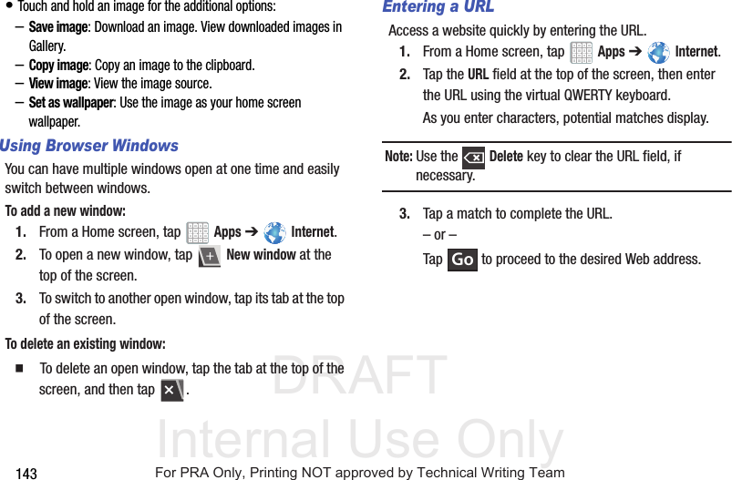 DRAFT Internal Use Only143• Touch and hold an image for the additional options:–Save image: Download an image. View downloaded images in Gallery.–Copy image: Copy an image to the clipboard.–View image: View the image source.–Set as wallpaper: Use the image as your home screen wallpaper.Using Browser WindowsYou can have multiple windows open at one time and easily switch between windows.To add a new window:1. From a Home screen, tap Apps ➔ Internet.2. To open a new window, tap New window at the top of the screen.3. To switch to another open window, tap its tab at the top of the screen.To delete an existing window: To delete an open window, tap the tab at the top of the screen, and then tap .Entering a URLAccess a website quickly by entering the URL.1. From a Home screen, tap Apps ➔ Internet.2. Tap the URL field at the top of the screen, then enter the URL using the virtual QWERTY keyboard.As you enter characters, potential matches display.Note: Use the Delete key to clear the URL field, if necessary.3. Tap a match to complete the URL.– or –Tap to proceed to the desired Web address.GoFor PRA Only, Printing NOT approved by Technical Writing Team