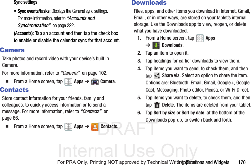 DRAFT Internal Use OnlyApplications and Widgets 170Sync settings• Sync events/tasks: Displays the General sync settings. For more information, refer to “Accounts and Synchronization” on page 222.(Accounts): Tap an account and then tap the check box to enable or disable the calendar sync for that account.CameraTake photos and record video with your device’s built in Camera. For more information, refer to “Camera” on page 102. From a Home screen, tap Apps ➔ Camera.ContactsStore contact information for your friends, family and colleagues, to quickly access information or to send a message. For more information, refer to “Contacts” on page 66. From a Home screen, tap Apps ➔Contacts.DownloadsFiles, apps, and other items you download in Internet, Gmail, Email, or in other ways, are stored on your tablet’s internal storage. Use the Downloads app to view, reopen, or delete what you have downloaded.1. From a Home screen, tap Apps ➔Downloads.2. Tap an item to open it.3. Tap headings for earlier downloads to view them.4. Tap items you want to send, to check them, and then tap Share via. Select an option to share the item. Options are: Bluetooth, Email, Gmail, Google+, Google Cast, Messaging, Photo editor, Picasa, or Wi-Fi Direct.5. Tap items you want to delete, to check them, and then tap Delete. The items are deleted from your tablet.6. Tap Sort by size or Sort by date, at the bottom of the Downloads pop-up, to switch back and forth.For PRA Only, Printing NOT approved by Technical Writing Team