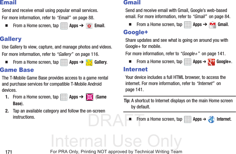 DRAFT Internal Use Only171EmailSend and receive email using popular email services.For more information, refer to “Email” on page 88. From a Home screen, tap Apps ➔ Email.GalleryUse Gallery to view, capture, and manage photos and videos.For more information, refer to “Gallery” on page 116. From a Home screen, tap Apps ➔ Gallery.Game BaseThe T-Mobile Game Base provides access to a game rental and purchase services for compatible T-Mobile Android devices.1. From a Home screen, tap Apps ➔ (Game Base).2. Tap an available category and follow the on-screen instructions.GmailSend and receive email with Gmail, Google’s web-based email. For more information, refer to “Gmail” on page 84. From a Home screen, tap Apps ➔ Gmail.Google+Share updates and see what is going on around you with Google+ for mobile.For more information, refer to “Google+” on page 141. From a Home screen, tap Apps ➔ Google+.InternetYour device includes a full HTML browser, to access the internet. For more information, refer to “Internet” on page 141.Tip: A shortcut to Internet displays on the main Home screen by default. From a Home screen, tap Apps ➔ Internet.TMTMFor PRA Only, Printing NOT approved by Technical Writing Team