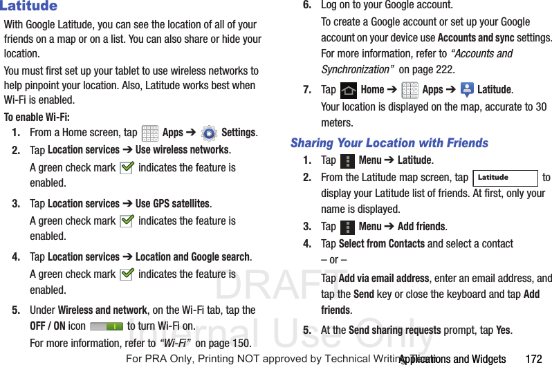 DRAFT Internal Use OnlyApplications and Widgets 172LatitudeWith Google Latitude, you can see the location of all of your friends on a map or on a list. You can also share or hide your location.You must first set up your tablet to use wireless networks to help pinpoint your location. Also, Latitude works best when Wi-Fi is enabled.To enable Wi-Fi:1. From a Home screen, tap Apps ➔Settings.2. Tap Location services ➔ Use wireless networks.A green check mark indicates the feature is enabled.3. Tap Location services ➔ Use GPS satellites.A green check mark indicates the feature is enabled.4. Tap Location services ➔ Location and Google search.A green check mark indicates the feature is enabled.5. Under Wireless and network, on the Wi-Fi tab, tap the OFF / ON icon to turn Wi-Fi on.For more information, refer to “Wi-Fi” on page 150.6. Log on to your Google account.To create a Google account or set up your Google account on your device use Accounts and sync settings. For more information, refer to “Accounts and Synchronization” on page 222.7. Tap Home ➔ Apps ➔ Latitude.Your location is displayed on the map, accurate to 30 meters.Sharing Your Location with Friends1. Tap Menu ➔ Latitude.2. From the Latitude map screen, tap to display your Latitude list of friends. At first, only your name is displayed.3. Tap Menu ➔ Add friends.4. Tap Select from Contacts and select a contact– or –Tap Add via email address, enter an email address, and tap the Send key or close the keyboard and tap Add friends.5. At the Send sharing requests prompt, tap Yes.LatitudeFor PRA Only, Printing NOT approved by Technical Writing Team