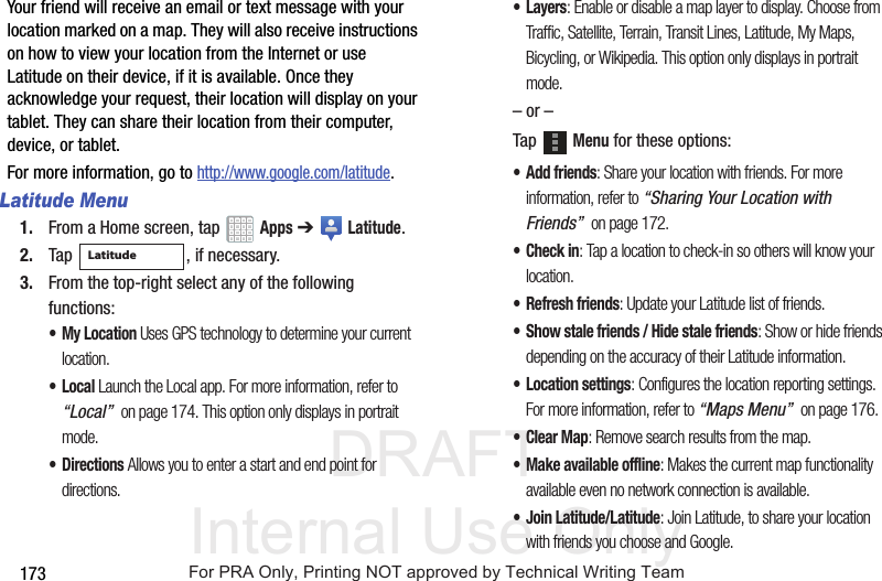DRAFT Internal Use Only173Your friend will receive an email or text message with your location marked on a map. They will also receive instructions on how to view your location from the Internet or use Latitude on their device, if it is available. Once they acknowledge your request, their location will display on your tablet. They can share their location from their computer, device, or tablet.For more information, go to http://www.google.com/latitude.Latitude Menu1. From a Home screen, tap Apps ➔ Latitude.2. Tap , if necessary.3. From the top-right select any of the following functions:• My Location Uses GPS technology to determine your current location.•Local Launch the Local app. For more information, refer to “Local” on page 174. This option only displays in portrait mode.•Directions Allows you to enter a start and end point for directions.•Layers: Enable or disable a map layer to display. Choose from Traffic, Satellite, Terrain, Transit Lines, Latitude, My Maps, Bicycling, or Wikipedia. This option only displays in portrait mode.– or –Tap Menu for these options:• Add friends: Share your location with friends. For more information, refer to “Sharing Your Location with Friends” on page 172.• Check in: Tap a location to check-in so others will know your location.• Refresh friends: Update your Latitude list of friends.• Show stale friends / Hide stale friends: Show or hide friends depending on the accuracy of their Latitude information.• Location settings: Configures the location reporting settings. For more information, refer to “Maps Menu” on page 176.•Clear Map: Remove search results from the map.• Make available offline: Makes the current map functionality available even no network connection is available.• Join Latitude/Latitude: Join Latitude, to share your location with friends you choose and Google.LatitudeFor PRA Only, Printing NOT approved by Technical Writing Team