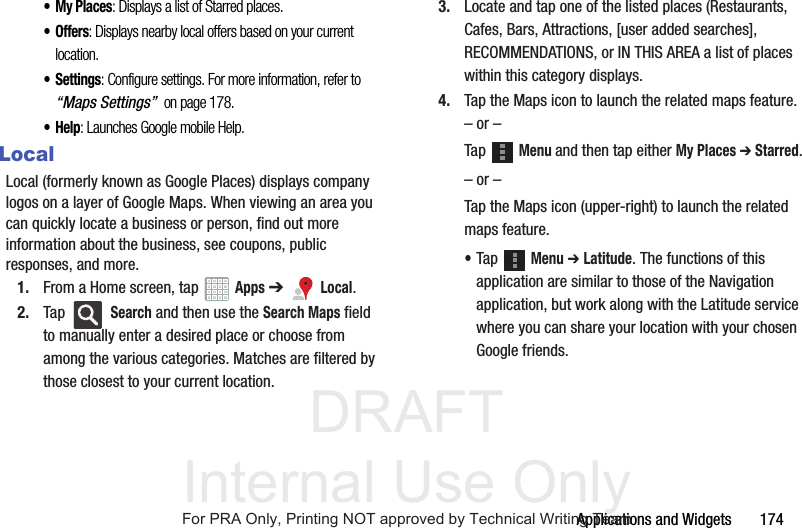 DRAFT Internal Use OnlyApplications and Widgets       174• My Places: Displays a list of Starred places.• Offers: Displays nearby local offers based on your current location.•Settings: Configure settings. For more information, refer to “Maps Settings”  on page 178.•Help: Launches Google mobile Help.LocalLocal (formerly known as Google Places) displays company logos on a layer of Google Maps. When viewing an area you can quickly locate a business or person, find out more information about the business, see coupons, public responses, and more.1. From a Home screen, tap   Apps ➔   Local.2. Tap  Search and then use the Search Maps field to manually enter a desired place or choose from among the various categories. Matches are filtered by those closest to your current location.3. Locate and tap one of the listed places (Restaurants, Cafes, Bars, Attractions, [user added searches], RECOMMENDATIONS, or IN THIS AREA a list of places within this category displays.4. Tap the Maps icon to launch the related maps feature.– or –Tap  Menu and then tap either My Places ➔ Starred.– or –Tap the Maps icon (upper-right) to launch the related maps feature.•Tap  Menu ➔ Latitude. The functions of this application are similar to those of the Navigation application, but work along with the Latitude service where you can share your location with your chosen Google friends.For PRA Only, Printing NOT approved by Technical Writing Team