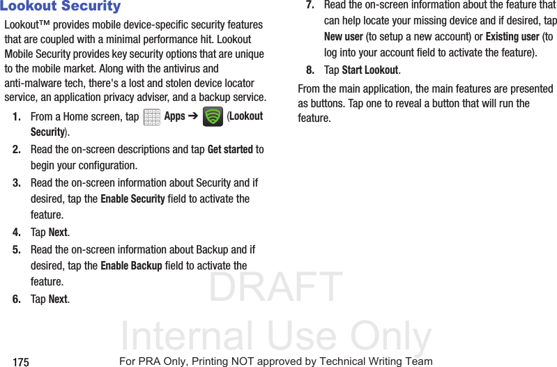 DRAFT Internal Use Only175Lookout SecurityLookout™ provides mobile device-specific security features that are coupled with a minimal performance hit. Lookout Mobile Security provides key security options that are unique to the mobile market. Along with the antivirus and anti-malware tech, there's a lost and stolen device locator service, an application privacy adviser, and a backup service.1. From a Home screen, tap Apps ➔ (Lookout Security).2. Read the on-screen descriptions and tap Get started to begin your configuration.3. Read the on-screen information about Security and if desired, tap the Enable Security field to activate the feature. 4. Tap Next.5. Read the on-screen information about Backup and if desired, tap the Enable Backup field to activate the feature. 6. Tap Next.7. Read the on-screen information about the feature that can help locate your missing device and if desired, tap New user (to setup a new account) or Existing user (to log into your account field to activate the feature).8. Tap Start Lookout.From the main application, the main features are presented as buttons. Tap one to reveal a button that will run the feature.For PRA Only, Printing NOT approved by Technical Writing Team