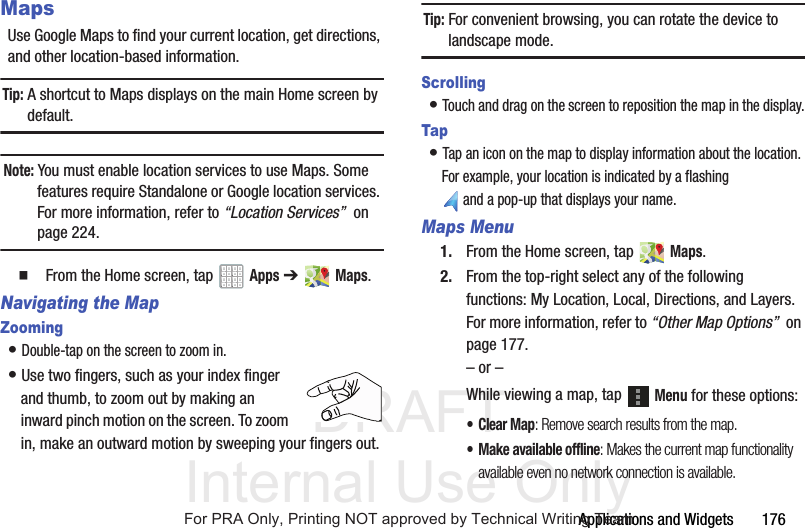 DRAFT Internal Use OnlyApplications and Widgets 176MapsUse Google Maps to find your current location, get directions, and other location-based information.Tip: A shortcut to Maps displays on the main Home screen by default.Note: You must enable location services to use Maps. Some features require Standalone or Google location services. For more information, refer to “Location Services” on page 224. From the Home screen, tap Apps ➔ Maps.Navigating the MapZooming• Double-tap on the screen to zoom in.• Use two fingers, such as your index finger and thumb, to zoom out by making an inward pinch motion on the screen. To zoom in, make an outward motion by sweeping your fingers out.Tip: For convenient browsing, you can rotate the device to landscape mode.Scrolling• Touch and drag on the screen to reposition the map in the display.Tap• Tap an icon on the map to display information about the location. For example, your location is indicated by a flashing and a pop-up that displays your name.Maps Menu1. From the Home screen, tap Maps.2. From the top-right select any of the following functions: My Location, Local, Directions, and Layers. For more information, refer to “Other Map Options” on page 177.– or –While viewing a map, tap Menu for these options:• Clear Map: Remove search results from the map.• Make available offline: Makes the current map functionality available even no network connection is available.For PRA Only, Printing NOT approved by Technical Writing Team