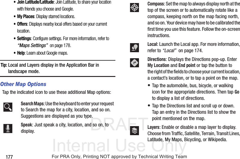 DRAFT Internal Use Only177• Join Latitude/Latitude: Join Latitude, to share your location with friends you choose and Google.• My Places: Display starred locations.• Offers: Displays nearby local offers based on your current location.• Settings: Configure settings. For more information, refer to “Maps Settings” on page 178.•Help: Learn about Google maps.Tip: Local and Layers display in the Application Bar in landscape mode.Other Map OptionsTap the indicated icon to use these additional Map options:Search Maps: Use the keyboard to enter your request to Search the map for a city, location, and so on. Suggestions are displayed as you type.Speak: Just speak a city, location, and so on, to display.Compass: Set the map to always display north at the top of the screen or to automatically rotate like a compass, keeping north on the map facing north, and so on. Your device may have to be calibrated the first time you use this feature. Follow the on-screen instructions.Local: Launch the Local app. For more information, refer to “Local” on page 174.Directions: Displays the Directions pop-up. Enter My Location and End point or tap the button to the right of the fields to choose your current location, a contact’s location, or to tap a point on the map. • Tap the automobile, bus, bicycle, or walking icon for the appropriate directions. Then tap Go to display a list of directions. • Tap the Directions list and scroll up or down. Tap an entry in the Directions list to show the point mentioned on the map.Layers: Enable or disable a map layer to display. Choose from Traffic, Satellite, Terrain, Transit Lines, Latitude, My Maps, Bicycling, or Wikipedia.For PRA Only, Printing NOT approved by Technical Writing Team
