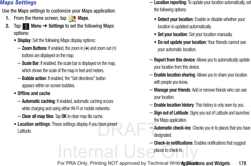 DRAFT Internal Use OnlyApplications and Widgets 178Maps SettingsUse the Maps settings to customize your Maps application.1. From the Home screen, tap Maps.2. Tap Menu ➔ Settings to set the following Maps options:•Display: Set the following Maps display options:–Zoom Buttons: If enabled, the zoom in (+) and zoom out (-) buttons are displayed on the map.–Scale Bar: If enabled, the scale bar is displayed on the map, which shows the scale of the map in feet and meters.–Bubble action: If enabled, the “Get directions” button appears within on-screen bubbles.• Offline and cache–Automatic caching: If enabled, automatic caching occurs while charging and using either Wi-Fi or mobile networks.–Clear all map tiles: Tap OK to clear map tile cache.• Location settings: These settings display if you have joined Latitude.–Location reporting: To update your location automatically, set the following options:–Report from this device: Allows you to automatically update your location from this device.–Enable location sharing: Allows you to share your location with people you know.–Manage your friends: Add or remove friends who can see your location.–Enable location history: This history is only seen by you.–Sign out of Latitude: Signs you out of Latitude and launches the Maps application.–Automatic check-ins: Checks you in to places that you have designated.–Check-in notifications: Enables notifications that suggest places to check in.• Detect your location: Enable or disable whether your location is updated automatically.• Set your location: Set your location manually.• Do not update your location: Your friends cannot see your automatic location.For PRA Only, Printing NOT approved by Technical Writing Team