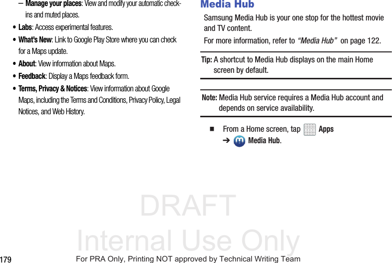 DRAFT Internal Use Only179–Manage your places: View and modify your automatic check-ins and muted places.•Labs: Access experimental features.•What’s New: Link to Google Play Store where you can check for a Maps update.• About: View information about Maps.• Feedback: Display a Maps feedback form.• Terms, Privacy & Notices: View information about Google Maps, including the Terms and Conditions, Privacy Policy, Legal Notices, and Web History.Media HubSamsung Media Hub is your one stop for the hottest movie and TV content.For more information, refer to “Media Hub” on page 122.Tip: A shortcut to Media Hub displays on the main Home screen by default.Note: Media Hub service requires a Media Hub account and depends on service availability. From a Home screen, tap Apps ➔Media Hub.For PRA Only, Printing NOT approved by Technical Writing Team