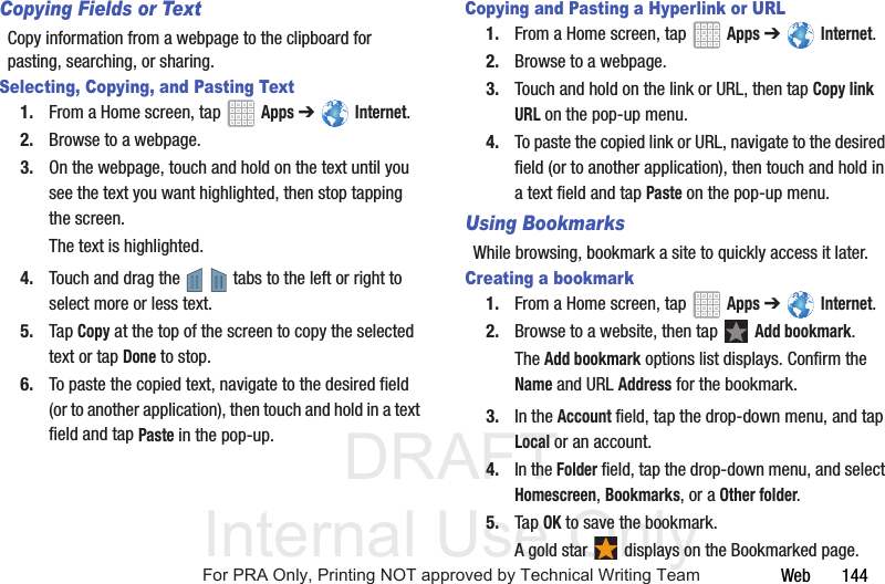 DRAFT Internal Use OnlyWeb 144Copying Fields or TextCopy information from a webpage to the clipboard for pasting, searching, or sharing.Selecting, Copying, and Pasting Text1. From a Home screen, tap Apps ➔ Internet.2. Browse to a webpage.3. On the webpage, touch and hold on the text until you see the text you want highlighted, then stop tapping the screen.The text is highlighted.4. Touch and drag the tabs to the left or right to select more or less text.5. Tap Copy at the top of the screen to copy the selected text or tap Done to stop.6. To paste the copied text, navigate to the desired field (or to another application), then touch and hold in a text field and tap Paste in the pop-up.Copying and Pasting a Hyperlink or URL1. From a Home screen, tap Apps ➔ Internet.2. Browse to a webpage.3. Touch and hold on the link or URL, then tap Copy link URL on the pop-up menu.4. To paste the copied link or URL, navigate to the desired field (or to another application), then touch and hold in a text field and tap Paste on the pop-up menu.Using BookmarksWhile browsing, bookmark a site to quickly access it later.Creating a bookmark1. From a Home screen, tap Apps ➔ Internet.2. Browse to a website, then tap Add bookmark.The Add bookmark options list displays. Confirm the Name and URL Address for the bookmark.3. In the Account field, tap the drop-down menu, and tap Local or an account.4. In the Folder field, tap the drop-down menu, and select Homescreen, Bookmarks, or a Other folder.5. Tap OK to save the bookmark.A gold star displays on the Bookmarked page.For PRA Only, Printing NOT approved by Technical Writing Team