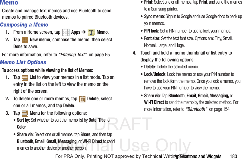 DRAFT Internal Use OnlyApplications and Widgets 180MemoCreate and manage text memos and use Bluetooth to send memos to paired Bluetooth devices.Composing a Memo1. From a Home screen, tap Apps ➔ Memo.2. Tap New memo, compose the memo, then select Done to save.For more information, refer to “Entering Text” on page 55.Memo List OptionsTo access options while viewing the list of Memos:1. Tap List to view your memos in a list mode. Tap an entry in the list on the left to view the memo on the right of the screen.2. To delete one or more memos, tap Delete, select one or all memos, and tap Delete.3. Tap Menu for the following options:•Sort by: Set whether to sort the memo list by Date, Title, or Color.•Share via: Select one or all memos, tap Share, and then tap Bluetooth, Email, Gmail, Messaging, or Wi-Fi Direct to send memos to another device or another person.•Print: Select one or all memos, tap Print, and send the memos to a Samsung printer.• Sync memo: Sign in to Google and use Google docs to back up your memos.•PIN lock: Set a PIN number to use to lock your memos.•Font size: Set the text font size. Options are: Tiny, Small, Normal, Large, and Huge.4. Touch and hold a memo thumbnail or list entry to display the following options:• Delete: Delete the selected memo.•Lock/Unlock: Lock the memo or use your PIN number to remove the lock form the memo. Once you lock a memo, you have to use your PIN number to view the memo.•Share via: Tap Bluetooth, Email, Gmail, Messaging, or Wi-Fi Direct to send the memo by the selected method. For more information, refer to “Bluetooth” on page 154.For PRA Only, Printing NOT approved by Technical Writing Team