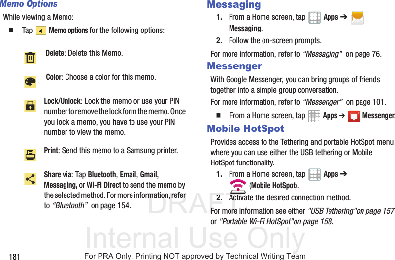 DRAFT Internal Use Only181Memo OptionsWhile viewing a Memo: Tap Memo options for the following options: Messaging1. From a Home screen, tap Apps ➔ Messaging.2. Follow the on-screen prompts.For more information, refer to “Messaging” on page 76.MessengerWith Google Messenger, you can bring groups of friends together into a simple group conversation.For more information, refer to “Messenger” on page 101. From a Home screen, tap Apps ➔Messenger.Mobile HotSpotProvides access to the Tethering and portable HotSpot menu where you can use either the USB tethering or Mobile HotSpot functionality.1. From a Home screen, tap Apps ➔ (Mobile HotSpot). 2. Activate the desired connection method.For more information see either "USB Tethering"on page 157 or "Portable Wi-Fi HotSpot"on page 158. Delete: Delete this Memo. Color: Choose a color for this memo.Lock/Unlock: Lock the memo or use your PIN number to remove the lock form the memo. Once you lock a memo, you have to use your PIN number to view the memo.Print: Send this memo to a Samsung printer.Share via: Tap Bluetooth, Email, Gmail, Messaging, or Wi-Fi Direct to send the memo by the selected method. For more information, refer to “Bluetooth” on page 154.For PRA Only, Printing NOT approved by Technical Writing Team