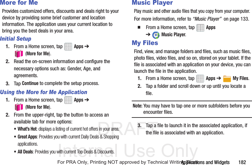 DRAFT Internal Use OnlyApplications and Widgets 182More for MeProvides customized offers, discounts and deals right to your device by providing some brief customer and location information. The application uses your current location to bring you the best deals in your area.Initial Setup1. From a Home screen, tap Apps ➔ (More for Me).2. Read the on-screen information and configure the necessary options such as: Gender, Age, and agreements.3. Tap Continue to complete the setup process.Using the More for Me Application1. From a Home screen, tap Apps ➔ (More for Me).2. From the upper-right, tap the button to access an available tab for more options:•What’s Hot: displays a listing of current hot offers in your area.•Great Apps: Provides you with current Daily Deals & Shopping applications.• All Deals: Provides you with current Top Deals & Discounts.Music PlayerPlay music and other audio files that you copy from your computer.For more information, refer to “Music Player” on page 133. From a Home screen, tap Apps ➔Music Player.My FilesFind, view, and manage folders and files, such as music files, photo files, video files, and so on, stored on your tablet. If the file is associated with an application on your device, you can launch the file in the application.1. From a Home screen, tap Apps ➔My Files.2. Tap a folder and scroll down or up until you locate a file.Note: You may have to tap one or more subfolders before you encounter files.3. Tap a file to launch it in the associated application, if the file is associated with an application.For PRA Only, Printing NOT approved by Technical Writing Team
