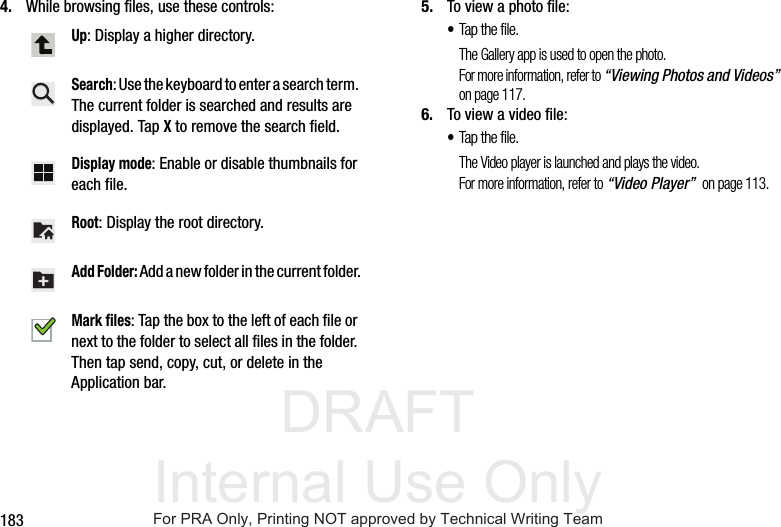 DRAFT Internal Use Only1834. While browsing files, use these controls: 5. To view a photo file:•Tap the file.The Gallery app is used to open the photo.For more information, refer to “Viewing Photos and Videos” on page 117.6. To view a video file:•Tap the file.The Video player is launched and plays the video.For more information, refer to “Video Player” on page 113.Up: Display a higher directory.Search: Use the keyboard to enter a search term. The current folder is searched and results are displayed. Tap X to remove the search field.Display mode: Enable or disable thumbnails for each file.Root: Display the root directory.Add Folder: Add a new folder in the current folder.Mark files: Tap the box to the left of each file or next to the folder to select all files in the folder. Then tap send, copy, cut, or delete in the Application bar.For PRA Only, Printing NOT approved by Technical Writing Team