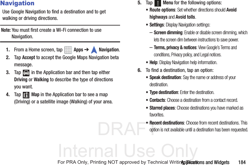 DRAFT Internal Use OnlyApplications and Widgets 184NavigationUse Google Navigation to find a destination and to get walking or driving directions.Note: You must first create a Wi-Fi connection to use Navigation.1. From a Home screen, tap Apps ➔Navigation.2. Tap Accept to accept the Google Maps Navigation beta message.3. Tap in the Application bar and then tap either Driving or Walking to describe the type of directions you want.4. Tap Map in the Application bar to see a map (Driving) or a satellite image (Walking) of your area.5. Tap Menu for the following options:• Route options: Set whether directions should Avoid highways and Avoid tolls.•Settings: Display Navigation settings:–Screen dimming: Enable or disable screen dimming, which lets the screen dim between instructions to save power.–Terms, privacy & notices: View Google’s Terms and conditions, Privacy policy, and Legal notices.•Help: Display Navigation help information.6. To find a destination, tap an option:• Speak destination: Say the name or address of your destination.• Type destination: Enter the destination.•Contacts: Choose a destination from a contact record.•Starred places: Choose destinations you have marked as favorites.• Recent destinations: Choose from recent destinations. This option is not available until a destination has been requested.For PRA Only, Printing NOT approved by Technical Writing Team