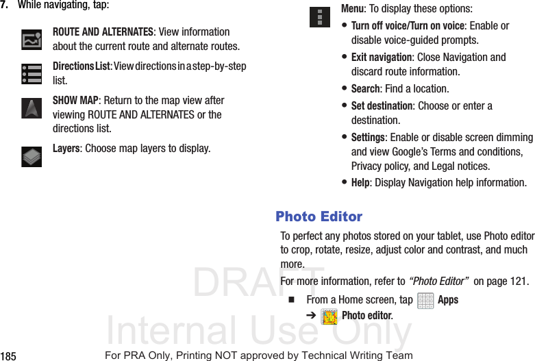 DRAFT Internal Use Only1857. While navigating, tap:Photo EditorTo perfect any photos stored on your tablet, use Photo editor to crop, rotate, resize, adjust color and contrast, and much more.For more information, refer to “Photo Editor” on page 121. From a Home screen, tap Apps ➔Photo editor.ROUTE AND ALTERNATES: View information about the current route and alternate routes.Directions List: View directions in a step-by-step list.SHOW MAP: Return to the map view after viewing ROUTE AND ALTERNATES or the directions list.Layers: Choose map layers to display.Menu: To display these options:• Turn off voice/Turn on voice: Enable or disable voice-guided prompts.• Exit navigation: Close Navigation and discard route information.• Search: Find a location.• Set destination: Choose or enter a destination.• Settings: Enable or disable screen dimming and view Google’s Terms and conditions, Privacy policy, and Legal notices.• Help: Display Navigation help information.For PRA Only, Printing NOT approved by Technical Writing Team