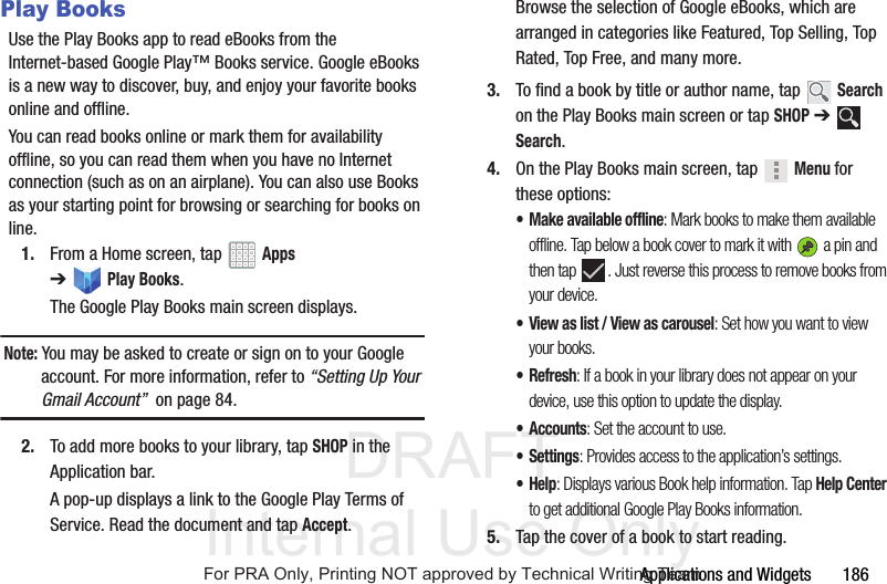 DRAFT Internal Use OnlyApplications and Widgets 186Play BooksUse the Play Books app to read eBooks from the Internet-based Google Play™ Books service. Google eBooks is a new way to discover, buy, and enjoy your favorite books online and offline.You can read books online or mark them for availability offline, so you can read them when you have no Internet connection (such as on an airplane). You can also use Books as your starting point for browsing or searching for books on line.1. From a Home screen, tap Apps ➔Play Books.The Google Play Books main screen displays.Note: You may be asked to create or sign on to your Google account. For more information, refer to “Setting Up Your Gmail Account” on page 84.2. To add more books to your library, tap SHOP in the Application bar.A pop-up displays a link to the Google Play Terms of Service. Read the document and tap Accept.Browse the selection of Google eBooks, which are arranged in categories like Featured, Top Selling, Top Rated, Top Free, and many more.3. To find a book by title or author name, tap Search on the Play Books main screen or tap SHOP ➔ Search.4. On the Play Books main screen, tap Menu for these options:• Make available offline: Mark books to make them available offline. Tap below a book cover to mark it with a pin and then tap . Just reverse this process to remove books from your device.• View as list / View as carousel: Set how you want to view your books.•Refresh: If a book in your library does not appear on your device, use this option to update the display.• Accounts: Set the account to use.•Settings: Provides access to the application’s settings.•Help: Displays various Book help information. Tap Help Center to get additional Google Play Books information.5. Tap the cover of a book to start reading.For PRA Only, Printing NOT approved by Technical Writing Team