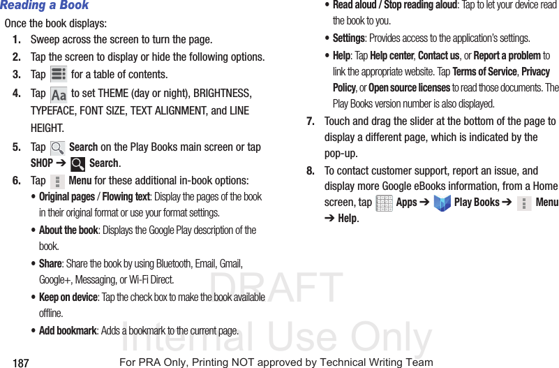 DRAFT Internal Use Only187Reading a BookOnce the book displays:1. Sweep across the screen to turn the page.2. Tap the screen to display or hide the following options.3. Tap for a table of contents.4. Tap to set THEME (day or night), BRIGHTNESS, TYPEFACE, FONT SIZE, TEXT ALIGNMENT, and LINE HEIGHT.5. Tap Search on the Play Books main screen or tap SHOP ➔ Search.6. Tap Menu for these additional in-book options:• Original pages / Flowing text: Display the pages of the book in their original format or use your format settings.• About the book: Displays the Google Play description of the book.•Share: Share the book by using Bluetooth, Email, Gmail, Google+, Messaging, or Wi-Fi Direct.• Keep on device: Tap the check box to make the book available offline.•Add bookmark: Adds a bookmark to the current page.• Read aloud / Stop reading aloud: Tap to let your device read the book to you.• Settings: Provides access to the application’s settings.•Help: Tap Help center, Contact us, or Report a problem to link the appropriate website. Tap Terms of Service, Privacy Policy, or Open source licenses to read those documents. The Play Books version number is also displayed.7. Touch and drag the slider at the bottom of the page to display a different page, which is indicated by the pop-up.8. To contact customer support, report an issue, and display more Google eBooks information, from a Home screen, tap Apps ➔ Play Books ➔Menu ➔ Help.For PRA Only, Printing NOT approved by Technical Writing Team