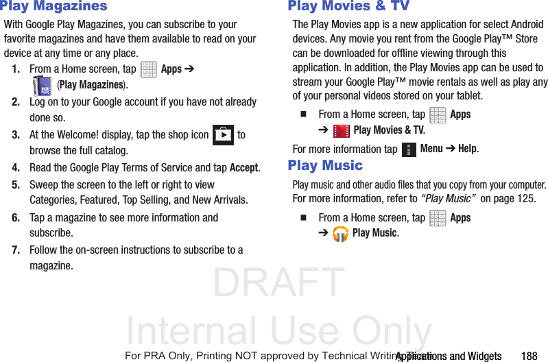 DRAFT Internal Use OnlyApplications and Widgets 188Play MagazinesWith Google Play Magazines, you can subscribe to your favorite magazines and have them available to read on your device at any time or any place.1. From a Home screen, tap Apps ➔ (Play Magazines).2. Log on to your Google account if you have not already done so. 3. At the Welcome! display, tap the shop icon to browse the full catalog.4. Read the Google Play Terms of Service and tap Accept.5. Sweep the screen to the left or right to view Categories, Featured, Top Selling, and New Arrivals.6. Tap a magazine to see more information and subscribe.7. Follow the on-screen instructions to subscribe to a magazine.Play Movies & TVThe Play Movies app is a new application for select Android devices. Any movie you rent from the Google Play™ Store can be downloaded for offline viewing through this application. In addition, the Play Movies app can be used to stream your Google Play™ movie rentals as well as play any of your personal videos stored on your tablet. From a Home screen, tap Apps ➔Play Movies & TV.For more information tap Menu ➔ Help.Play MusicPlay music and other audio files that you copy from your computer. For more information, refer to “Play Music” on page 125. From a Home screen, tap Apps ➔Play Music.For PRA Only, Printing NOT approved by Technical Writing Team