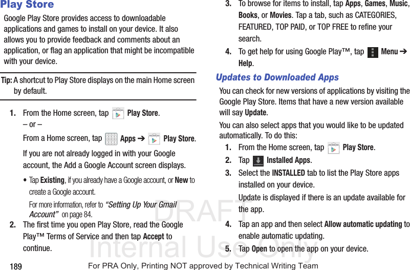 DRAFT Internal Use Only189Play StoreGoogle Play Store provides access to downloadable applications and games to install on your device. It also allows you to provide feedback and comments about an application, or flag an application that might be incompatible with your device.Tip: A shortcut to Play Store displays on the main Home screen by default.1. From the Home screen, tap Play Store.– or –From a Home screen, tap Apps ➔Play Store.If you are not already logged in with your Google account, the Add a Google Account screen displays.•Tap Existing, if you already have a Google account, or New to create a Google account.For more information, refer to “Setting Up Your Gmail Account” on page 84.2. The first time you open Play Store, read the Google Play™ Terms of Service and then tap Accept to continue.3. To browse for items to install, tap Apps, Games, Music, Books, or Movies. Tap a tab, such as CATEGORIES, FEATURED, TOP PAID, or TOP FREE to refine your search.4. To get help for using Google Play™, tap Menu ➔ Help.Updates to Downloaded AppsYou can check for new versions of applications by visiting the Google Play Store. Items that have a new version available will say Update.You can also select apps that you would like to be updated automatically. To do this:1. From the Home screen, tap Play Store.2. Tap Installed Apps.3. Select the INSTALLED tab to list the Play Store apps installed on your device.Update is displayed if there is an update available for the app.4. Tap an app and then select Allow automatic updating to enable automatic updating.5. Tap Open to open the app on your device.For PRA Only, Printing NOT approved by Technical Writing Team