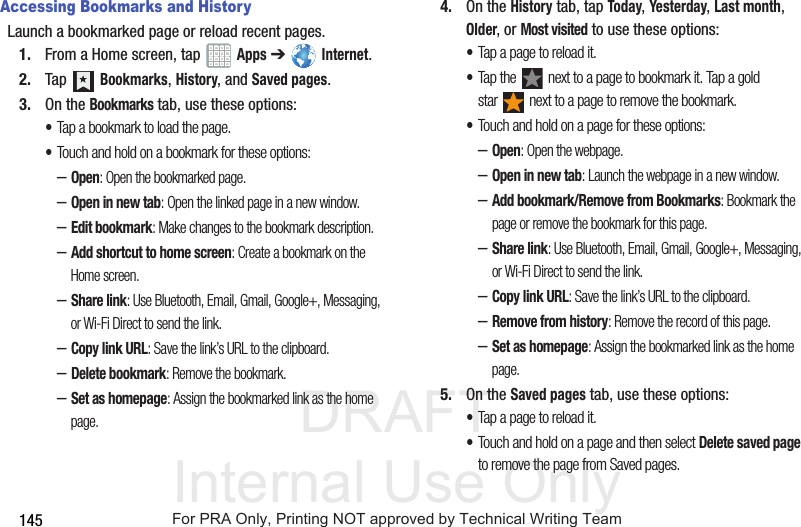 DRAFT Internal Use Only145Accessing Bookmarks and HistoryLaunch a bookmarked page or reload recent pages.1. From a Home screen, tap Apps ➔ Internet.2. Tap Bookmarks, History, and Saved pages.3. On the Bookmarks tab, use these options:•Tap a bookmark to load the page.•Touch and hold on a bookmark for these options:–Open: Open the bookmarked page.–Open in new tab: Open the linked page in a new window.–Edit bookmark: Make changes to the bookmark description.–Add shortcut to home screen: Create a bookmark on the Home screen.–Share link: Use Bluetooth, Email, Gmail, Google+, Messaging, or Wi-Fi Direct to send the link.–Copy link URL: Save the link’s URL to the clipboard.–Delete bookmark: Remove the bookmark.–Set as homepage: Assign the bookmarked link as the home page.4. On the History tab, tap Today, Yesterday, Last month, Older, or Most visited to use these options:•Tap a page to reload it.•Tap the next to a page to bookmark it. Tap a gold star next to a page to remove the bookmark.•Touch and hold on a page for these options:–Open: Open the webpage.–Open in new tab: Launch the webpage in a new window.–Add bookmark/Remove from Bookmarks: Bookmark the page or remove the bookmark for this page.–Share link: Use Bluetooth, Email, Gmail, Google+, Messaging, or Wi-Fi Direct to send the link.–Copy link URL: Save the link’s URL to the clipboard.–Remove from history: Remove the record of this page.–Set as homepage: Assign the bookmarked link as the home page.5. On the Saved pages tab, use these options:•Tap a page to reload it.•Touch and hold on a page and then select Delete saved page to remove the page from Saved pages.For PRA Only, Printing NOT approved by Technical Writing Team