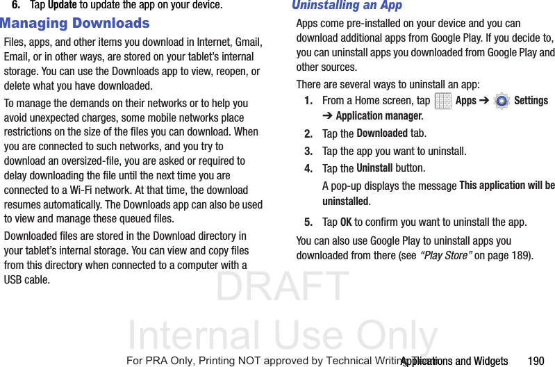 DRAFT Internal Use OnlyApplications and Widgets 1906. Tap Update to update the app on your device.Managing DownloadsFiles, apps, and other items you download in Internet, Gmail, Email, or in other ways, are stored on your tablet’s internal storage. You can use the Downloads app to view, reopen, or delete what you have downloaded.To manage the demands on their networks or to help you avoid unexpected charges, some mobile networks place restrictions on the size of the files you can download. When you are connected to such networks, and you try to download an oversized-file, you are asked or required to delay downloading the file until the next time you are connected to a Wi-Fi network. At that time, the download resumes automatically. The Downloads app can also be used to view and manage these queued files.Downloaded files are stored in the Download directory in your tablet’s internal storage. You can view and copy files from this directory when connected to a computer with a USB cable.Uninstalling an AppApps come pre-installed on your device and you can download additional apps from Google Play. If you decide to, you can uninstall apps you downloaded from Google Play and other sources.There are several ways to uninstall an app:1. From a Home screen, tap Apps ➔ Settings ➔Application manager.2. Tap the Downloaded tab.3. Tap the app you want to uninstall.4. Tap the Uninstall button.A pop-up displays the message This application will be uninstalled.5. Tap OK to confirm you want to uninstall the app.You can also use Google Play to uninstall apps you downloaded from there (see “Play Store” on page 189).For PRA Only, Printing NOT approved by Technical Writing Team