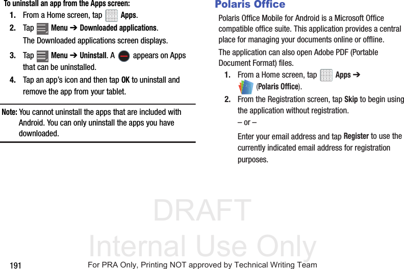 DRAFT Internal Use Only191To uninstall an app from the Apps screen:1. From a Home screen, tap Apps.2. Tap Menu ➔Downloaded applications.The Downloaded applications screen displays.3. Tap Menu ➔Uninstall. A appears on Apps that can be uninstalled.4. Tap an app’s icon and then tap OK to uninstall and remove the app from your tablet.Note: You cannot uninstall the apps that are included with Android. You can only uninstall the apps you have downloaded.Polaris OfficePolaris Office Mobile for Android is a Microsoft Office compatible office suite. This application provides a central place for managing your documents online or offline.The application can also open Adobe PDF (Portable Document Format) files.1. From a Home screen, tap Apps ➔ (Polaris Office).2. From the Registration screen, tap Skip to begin using the application without registration.– or –Enter your email address and tap Register to use the currently indicated email address for registration purposes.For PRA Only, Printing NOT approved by Technical Writing Team