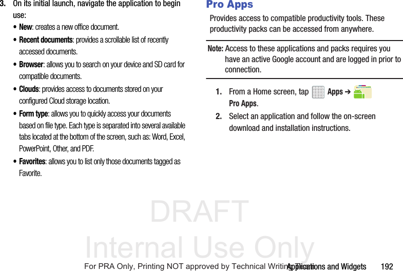 DRAFT Internal Use OnlyApplications and Widgets 1923. On its initial launch, navigate the application to begin use:•New: creates a new office document.• Recent documents: provides a scrollable list of recently accessed documents.•Browser: allows you to search on your device and SD card for compatible documents.•Clouds: provides access to documents stored on your configured Cloud storage location.•Form type: allows you to quickly access your documents based on file type. Each type is separated into several available tabs located at the bottom of the screen, such as: Word, Excel, PowerPoint, Other, and PDF.•Favorites: allows you to list only those documents tagged as Favorite.Pro AppsProvides access to compatible productivity tools. These productivity packs can be accessed from anywhere.Note: Access to these applications and packs requires you have an active Google account and are logged in prior to connection.1. From a Home screen, tap Apps ➔ Pro Apps.2. Select an application and follow the on-screen download and installation instructions.For PRA Only, Printing NOT approved by Technical Writing Team