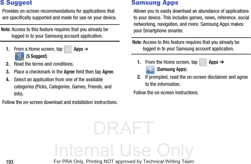 DRAFT Internal Use Only193S SuggestProvides on-screen recommendations for applications that are specifically supported and made for use on your device.Note: Access to this feature requires that you already be logged in to your Samsung account application. 1. From a Home screen, tap Apps ➔ (S Suggest).2. Read the terms and conditions.3. Place a checkmark in the Agree field then tap Agree.4. Select an application from one of the available categories (Picks, Categories, Games, Friends, and Info).Follow the on-screen download and installation instructions.Samsung AppsAllows you to easily download an abundance of applications to your device. This includes games, news, reference, social networking, navigation, and more. Samsung Apps makes your Smartphone smarter.Note: Access to this feature requires that you already be logged in to your Samsung account application. 1. From the Home screen, tap Apps ➔ (Samsung Apps).2. If prompted, read the on-screen disclaimer and agree to the information.Follow the on-screen instructions.For PRA Only, Printing NOT approved by Technical Writing Team