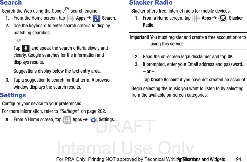 DRAFT Internal Use OnlyApplications and Widgets 194SearchSearch the Web using the GoogleTM search engine.1. From the Home screen, tap Apps ➔ Search.2. Use the keyboard to enter search criteria to display matching searches.– or –Tap and speak the search criteria slowly and clearly. Google searches for the information and displays results.Suggestions display below the text entry area.3. Tap a suggestion to search for that term. A browser window displays the search results.SettingsConfigure your device to your preferences.For more information, refer to “Settings” on page 202. From a Home screen, tap Apps ➔Settings.Slacker RadioSlacker offers free, internet radio for mobile devices.1. From a Home screen, tap Apps ➔ Slacker Radio.Important! You must register and create a free account prior to using this service.2. Read the on-screen legal disclaimer and tap OK.3. If prompted, enter your Email address and password.– or –Tap Create Account if you have not created an account.Begin selecting the music you want to listen to by selecting from the available on-screen categories.For PRA Only, Printing NOT approved by Technical Writing Team